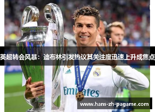 英超转会风暴:迪布林引发热议其关注度迅速上升成焦点 英超转会风暴:迪布林引发热议其关注度迅速上升成焦点