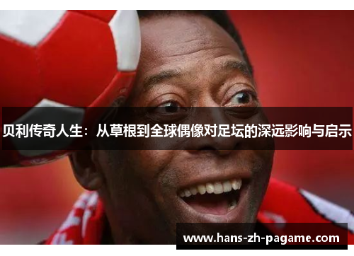 贝利传奇人生：从草根到全球偶像对足坛的深远影响与启示